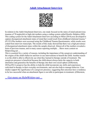 Adult Attachment Interview
In relation to the Adult Attachment Interview, one study focused on the states of mind and previous
traumas of 70 neglectful or high risk mothers using a coding system called Hostile–Helpless (HH).
This coding system for the Adult Attachment Interview according to Milot (2014),was developed to
capture disorganized attachment states of mind that would result from childhood relational trauma."
(P.1351)The mothers were accessed using the Childhood Trauma Questionnaire, while results were
coded from interview transcripts. The results of this study showed that there was a high prevalence
of disorganized attachment states within the sample observed. Almost all of the mothers revealed a
form of previous trauma, and in many causes reporting multiple ... Show more content on
Helpwriting.net ...
This is essential for a variety of reasons, including the importance of the caregivers understanding of
the origins of the child's behavior and how to use interventions to benefit the child. Another reason
is so the child is able to effectively use what they learned in therapy outside of treatment. The
caregivers presence is beneficial because the child almost always,lacks the capacity to both
internalize and generalize the benefits of therapy into their own social sphere (Zilberstein,
2010,p.89) A caregiver has the ability to help the child incorporate any skills and experiences
cultivated in therapy in their everyday environments, and can also help to manage behavior. Case
studies support the significance of a caregivers presence, suggesting that outcomes have a tendency
to be less successful when an attachment figure is not able to participate in treatment. (Zilberstein,
... Get more on HelpWriting.net ...
 
