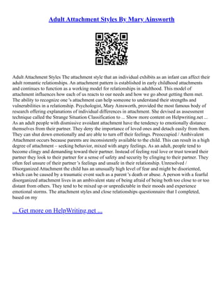 Adult Attachment Styles By Mary Ainsworth
Adult Attachment Styles The attachment style that an individual exhibits as an infant can affect their
adult romantic relationships. An attachment pattern is established in early childhood attachments
and continues to function as a working model for relationships in adulthood. This model of
attachment influences how each of us reacts to our needs and how we go about getting them met.
The ability to recognize one 's attachment can help someone to understand their strengths and
vulnerabilities in a relationship. Psychologist, Mary Ainsworth, provided the most famous body of
research offering explanations of individual differences in attachment. She devised as assessment
technique called the Strange Situation Classification to ... Show more content on Helpwriting.net ...
As an adult people with dismissive avoidant attachment have the tendency to emotionally distance
themselves from their partner. They deny the importance of loved ones and detach easily from them.
They can shut down emotionally and are able to turn off their feelings. Preoccupied / Ambivalent
Attachment occurs because parents are inconsistently available to the child. This can result in a high
degree of attachment – seeking behavior, mixed with angry feelings. As an adult, people tend to
become clingy and demanding toward their partner. Instead of feeling real love or trust toward their
partner they look to their partner for a sense of safety and security by clinging to their partner. They
often feel unsure of their partner 's feelings and unsafe in their relationship. Unresolved /
Disorganized Attachment the child has an unusually high level of fear and might be disoriented,
which can be caused by a traumatic event such as a parent 's death or abuse. A person with a fearful
disorganized attachment lives in an ambivalent state of being afraid of being both too close to or too
distant from others. They tend to be mixed up or unpredictable in their moods and experience
emotional storms. The attachment styles and close relationships questionnaire that I completed,
based on my
... Get more on HelpWriting.net ...
 