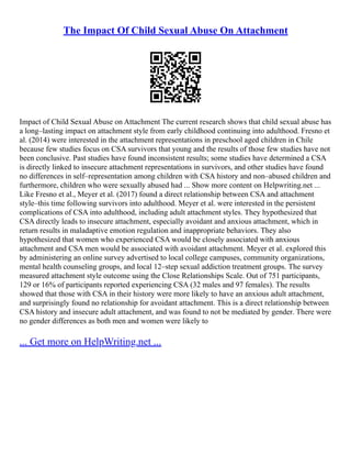 The Impact Of Child Sexual Abuse On Attachment
Impact of Child Sexual Abuse on Attachment The current research shows that child sexual abuse has
a long–lasting impact on attachment style from early childhood continuing into adulthood. Fresno et
al. (2014) were interested in the attachment representations in preschool aged children in Chile
because few studies focus on CSA survivors that young and the results of those few studies have not
been conclusive. Past studies have found inconsistent results; some studies have determined a CSA
is directly linked to insecure attachment representations in survivors, and other studies have found
no differences in self–representation among children with CSA history and non–abused children and
furthermore, children who were sexually abused had ... Show more content on Helpwriting.net ...
Like Fresno et al., Meyer et al. (2017) found a direct relationship between CSA and attachment
style–this time following survivors into adulthood. Meyer et al. were interested in the persistent
complications of CSA into adulthood, including adult attachment styles. They hypothesized that
CSA directly leads to insecure attachment, especially avoidant and anxious attachment, which in
return results in maladaptive emotion regulation and inappropriate behaviors. They also
hypothesized that women who experienced CSA would be closely associated with anxious
attachment and CSA men would be associated with avoidant attachment. Meyer et al. explored this
by administering an online survey advertised to local college campuses, community organizations,
mental health counseling groups, and local 12–step sexual addiction treatment groups. The survey
measured attachment style outcome using the Close Relationships Scale. Out of 751 participants,
129 or 16% of participants reported experiencing CSA (32 males and 97 females). The results
showed that those with CSA in their history were more likely to have an anxious adult attachment,
and surprisingly found no relationship for avoidant attachment. This is a direct relationship between
CSA history and insecure adult attachment, and was found to not be mediated by gender. There were
no gender differences as both men and women were likely to
... Get more on HelpWriting.net ...
 