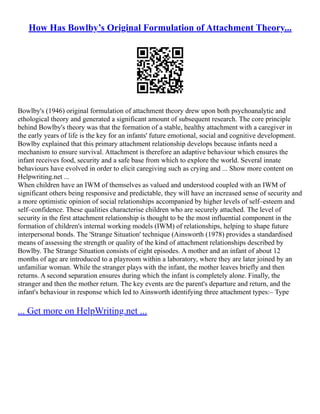 How Has Bowlby’s Original Formulation of Attachment Theory...
Bowlby's (1946) original formulation of attachment theory drew upon both psychoanalytic and
ethological theory and generated a significant amount of subsequent research. The core principle
behind Bowlby's theory was that the formation of a stable, healthy attachment with a caregiver in
the early years of life is the key for an infants' future emotional, social and cognitive development.
Bowlby explained that this primary attachment relationship develops because infants need a
mechanism to ensure survival. Attachment is therefore an adaptive behaviour which ensures the
infant receives food, security and a safe base from which to explore the world. Several innate
behaviours have evolved in order to elicit caregiving such as crying and ... Show more content on
Helpwriting.net ...
When children have an IWM of themselves as valued and understood coupled with an IWM of
significant others being responsive and predictable, they will have an increased sense of security and
a more optimistic opinion of social relationships accompanied by higher levels of self–esteem and
self–confidence. These qualities characterise children who are securely attached. The level of
security in the first attachment relationship is thought to be the most influential component in the
formation of children's internal working models (IWM) of relationships, helping to shape future
interpersonal bonds. The 'Strange Situation' technique (Ainsworth (1978) provides a standardised
means of assessing the strength or quality of the kind of attachment relationships described by
Bowlby. The Strange Situation consists of eight episodes. A mother and an infant of about 12
months of age are introduced to a playroom within a laboratory, where they are later joined by an
unfamiliar woman. While the stranger plays with the infant, the mother leaves briefly and then
returns. A second separation ensures during which the infant is completely alone. Finally, the
stranger and then the mother return. The key events are the parent's departure and return, and the
infant's behaviour in response which led to Ainsworth identifying three attachment types:– Type
... Get more on HelpWriting.net ...
 