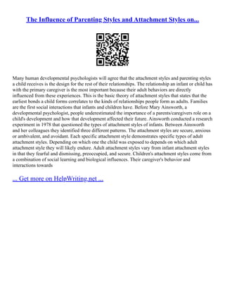 The Influence of Parenting Styles and Attachment Styles on...
Many human developmental psychologists will agree that the attachment styles and parenting styles
a child receives is the design for the rest of their relationships. The relationship an infant or child has
with the primary caregiver is the most important because their adult behaviors are directly
influenced from these experiences. This is the basic theory of attachment styles that states that the
earliest bonds a child forms correlates to the kinds of relationships people form as adults. Families
are the first social interactions that infants and children have. Before Mary Ainsworth, a
developmental psychologist, people underestimated the importance of a parents/caregivers role on a
child's development and how that development affected their future. Ainsworth conducted a research
experiment in 1978 that questioned the types of attachment styles of infants. Between Ainsworth
and her colleagues they identified three different patterns. The attachment styles are secure, anxious
or ambivalent, and avoidant. Each specific attachment style demonstrates specific types of adult
attachment styles. Depending on which one the child was exposed to depends on which adult
attachment style they will likely endure. Adult attachment styles vary from infant attachment styles
in that they fearful and dismissing, preoccupied, and secure. Children's attachment styles come from
a combination of social learning and biological influences. Their caregiver's behavior and
interactions towards
... Get more on HelpWriting.net ...
 