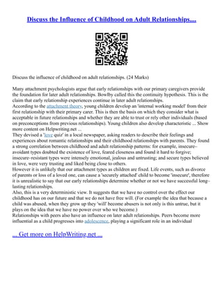 Discuss the Influence of Childhood on Adult Relationships....
Discuss the influence of childhood on adult relationships. (24 Marks)
Many attachment psychologists argue that early relationships with our primary caregivers provide
the foundation for later adult relationships. Bowlby called this the continuity hypothesis. This is the
claim that early relationship experiences continue in later adult relationships.
According to the attachment theory, young children develop an 'internal working model' from their
first relationship with their primary carer. This is then the basis on which they consider what is
acceptable in future relationships and whether they are able to trust or rely other individuals (based
on preconceptions from previous relationships). Young children also develop characteristic ... Show
more content on Helpwriting.net ...
They devised a 'love quiz' in a local newspaper, asking readers to describe their feelings and
experiences about romantic relationships and their childhood relationships with parents. They found
a strong correlation between childhood and adult relationship patterns: for example, insecure–
avoidant types doubted the existence of love, feared closeness and found it hard to forgive;
insecure–resistant types were intensely emotional, jealous and untrusting; and secure types believed
in love, were very trusting and liked being close to others.
However it is unlikely that our attachment types as children are fixed. Life events, such as divorce
of parents or loss of a loved one, can cause a 'securely attached' child to become 'insecure', therefore
it is unrealistic to say that our early relationships determine whether or not we have successful long–
lasting relationships.
Also, this is a very deterministic view. It suggests that we have no control over the effect our
childhood has on our future and that we do not have free will. (For example the idea that because a
child was abused, when they grow up they 'will' become abusers is not only is this untrue, but it
plays on the idea that we have no power over who we become.)
Relationships with peers also have an influence on later adult relationships. Peers become more
influential as a child progresses into adolescence, playing a significant role in an individual
... Get more on HelpWriting.net ...
 