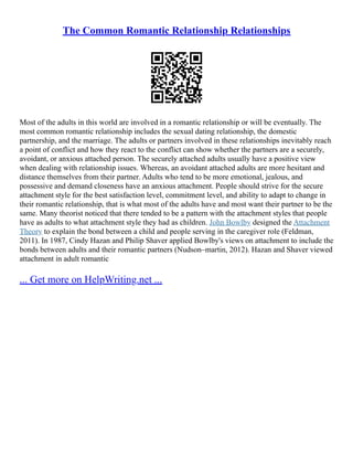 The Common Romantic Relationship Relationships
Most of the adults in this world are involved in a romantic relationship or will be eventually. The
most common romantic relationship includes the sexual dating relationship, the domestic
partnership, and the marriage. The adults or partners involved in these relationships inevitably reach
a point of conflict and how they react to the conflict can show whether the partners are a securely,
avoidant, or anxious attached person. The securely attached adults usually have a positive view
when dealing with relationship issues. Whereas, an avoidant attached adults are more hesitant and
distance themselves from their partner. Adults who tend to be more emotional, jealous, and
possessive and demand closeness have an anxious attachment. People should strive for the secure
attachment style for the best satisfaction level, commitment level, and ability to adapt to change in
their romantic relationship, that is what most of the adults have and most want their partner to be the
same. Many theorist noticed that there tended to be a pattern with the attachment styles that people
have as adults to what attachment style they had as children. John Bowlby designed the Attachment
Theory to explain the bond between a child and people serving in the caregiver role (Feldman,
2011). In 1987, Cindy Hazan and Philip Shaver applied Bowlby's views on attachment to include the
bonds between adults and their romantic partners (Nudson–martin, 2012). Hazan and Shaver viewed
attachment in adult romantic
... Get more on HelpWriting.net ...
 