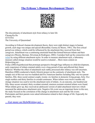 The Erikson 's Human Development Theory
The discontinuity of attachment style from infancy to later life
Cheung Ka Ho
43751916
The University of Queensland
According to Erikson's human development theory, there were eight distinct stages in human
growth, each stage was unique and special (Rosenthal, Gurney & Moore, 1981). The first critical
period was infancy, which could be influenced by the attachment they received from their
caregivers. Attachment was a continuing emotional bond that formed between infants and their
caregivers (Weems, Berman, Silverman & Rodriguez, 2002). Caretaker built up the connection with
infant by using different attachment styles. In order to measure attachment style, a laboratory
measure called strange situation would be used to evaluated ... Show more content on
Helpwriting.net ...
Fraley (2002) hypothesized that prototype perspective brought huge influence to child development,
early experience of infants retained stalely over a long period of time and affected their future
behavior. Whether the effect of attachment style stably processed after infancy was still uncertain.
Hamilton (2000) conducted a family lifestyle project on the continuity of attachment style. The
sample size of this test was two hundred and five American families including fifty–one two parent
families, fifty–three social contract couple, twenty–six families in domestic living groups, forty–five
single mothers and thirty families in creedal communes. When infants were twelve months old,
strange situation was used to test the attachment style of infants. As an outcome, one hundred and
fifty–three secure oriented, thirty avoidant oriented, nineteen resistant oriented infants were found.
When infants grew up, they received an adolescent version of adult attachment interview which
measured the adolescence attachment style. Negative life event was an important factor in this test,
the study focused on the correlation of the change in attachment style and the life events.
Participants and their parents were asked information related to their change of life. Especially for
parents, they were
... Get more on HelpWriting.net ...
 