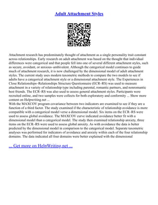 Adult Attachment Styles
Attachment research has predominately thought of attachment as a single personality trait constant
across relationships. Early research on adult attachment was based on the thought that individual
differences were categorical and that people fell into one of several different attachment styles, such
as secure, avoidant, or anxious–ambivalent. Although the categorical model continues to guide
much of attachment research, it is now challenged by the dimensional model of adult attachment
styles. The current study uses modern taxometric methods to compare the two models to see if
adults have a categorical attachment style or a dimensional attachment style. The Experiences in
Close Relationships–Relationships Structure Questionnaire (ECR–RS) was used to measure
attachment in a variety of relationship type including parental, romantic partners, and nonromantic
best friends. The ECR–RS was also used to assess general attachment styles. Participants were
recruited online, and two samples were collects for both exploratory and conformity ... Show more
content on Helpwriting.net ...
With the MAXCOV program covariance between two indicators are examined to see if they are a
function of a third factor. The study examined if the characteristic of relationship avoidance is more
compatible with a categorical model verse a dimensional model. Six items on the ECR–RS were
used to assess global avoidance. The MAXCOV curve indicated avoidance better fit with a
dimensional model than a categorical model. The study then examined relationship anxiety, three
items on the ECR–RS were used to assess global anxiety. As with avoidance the data is better
predicted by the dimensional model in comparison to the categorical model. Separate taxometric
analyses was performed for indicators of avoidance and anxiety within each of the four relationship
domains. The data indicated all four domains were better explained with the dimensional
... Get more on HelpWriting.net ...
 
