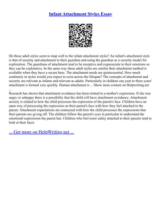 Infant Attachment Styles Essay
Do these adult styles seem to map well to the infant attachment styles? An infant's attachment style
is that of security and attachment to their guardian and using the guardian as a security model for
exploration. The guardians of attachment tend to be receptive and cognoscente to their emotions so
they can be explorative. In the same way these adult styles are similar their attachment method is
available when they have a secure base. The attachment needs are quintessential. How much
continuity in styles would you expect to exist across the lifespan? The concepts of attachment and
security are relevant as infants and relevant as adults. Particularly in children one year to three years'
attachment is formed very quickly. Human attachment is ... Show more content on Helpwriting.net
...
Research has shown that attachment avoidance has been related to a mother's expression. If she was
angry or unhappy there is a possibility that the child will have attachment avoidance. Attachment
anxiety is related to how the child processes the expression of the parent's face. Children have an
open way of processing the expression on their parent's face with how they feel attached to the
parent. Attachment expectations are connected with how the child processes the expressions that
their parents are giving off. The children follow the parent's eyes in particular to understand the
emotional expressions the parent has. Children who feel more safety attached to their parents tend to
look at their faces
... Get more on HelpWriting.net ...
 