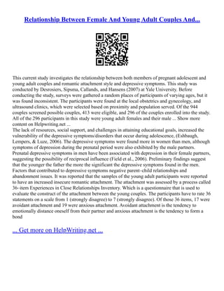 Relationship Between Female And Young Adult Couples And...
This current study investigates the relationship between both members of pregnant adolescent and
young adult couples and romantic attachment style and depressive symptoms. This study was
conducted by Desrosiers, Sipsma, Callands, and Hansens (2007) at Yale University. Before
conducting the study, surveys were gathered a random places of participants of varying ages, but it
was found inconsistent. The participants were found at the local obstetrics and gynecology, and
ultrasound clinics, which were selected based on proximity and population served. Of the 944
couples screened possible couples, 413 were eligible, and 296 of the couples enrolled into the study.
All of the 296 participants in this study were young adult females and their male ... Show more
content on Helpwriting.net ...
The lack of resources, social support, and challenges in attaining educational goals, increased the
vulnerability of the depressive symptoms/disorders that occur during adolescence, (Eshbaugh,
Lempers, & Luze, 2006). The depressive symptoms were found more in women than men, although
symptoms of depression during the prenatal period were also exhibited by the male partners.
Prenatal depressive symptoms in men have been associated with depression in their female partners,
suggesting the possibility of reciprocal influence (Field et al., 2006). Preliminary findings suggest
that the younger the father the more the significant the depressive symptoms found in the men.
Factors that contributed to depressive symptoms negative parent–child relationships and
abandonment issues. It was reported that the samples of the young adult participants were reported
to have an increased insecure romantic attachment. The attachment was assessed by a process called
36–item Experiences in Close Relationships Inventory. Which is a questionnaire that is used to
evaluate the construct of the attachment between the young couples. The participants have to rate 36
statements on a scale from 1 (strongly disagree) to 7 (strongly disagree). Of those 36 items, 17 were
avoidant attachment and 19 were anxious attachment. Avoidant attachment is the tendency to
emotionally distance oneself from their partner and anxious attachment is the tendency to form a
bond
... Get more on HelpWriting.net ...
 