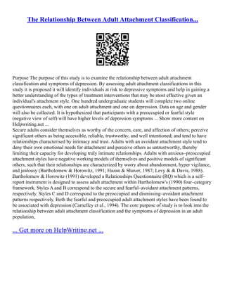 The Relationship Between Adult Attachment Classification...
Purpose The purpose of this study is to examine the relationship between adult attachment
classification and symptoms of depression. By assessing adult attachment classifications in this
study it is proposed it will identify individuals at risk to depressive symptoms and help in gaining a
better understanding of the types of treatment interventions that may be most effective given an
individual's attachment style. One hundred undergraduate students will complete two online
questionnaires each, with one on adult attachment and one on depression. Data on age and gender
will also be collected. It is hypothesized that participants with a preoccupied or fearful style
(negative view of self) will have higher levels of depression symptoms ... Show more content on
Helpwriting.net ...
Secure adults consider themselves as worthy of the concern, care, and affection of others; perceive
significant others as being accessible, reliable, trustworthy, and well intentioned; and tend to have
relationships characterised by intimacy and trust. Adults with an avoidant attachment style tend to
deny their own emotional needs for attachment and perceive others as untrustworthy, thereby
limiting their capacity for developing truly intimate relationships. Adults with anxious–preoccupied
attachment styles have negative working models of themselves and positive models of significant
others, such that their relationships are characterized by worry about abandonment, hyper vigilance,
and jealousy (Bartholomew & Horowitz, 1991; Hazan & Shaver, 1987; Levy & & Davis, 1988).
Bartholomew & Horowitz (1991) developed a Relationships Questionnaire (RQ) which is a self–
report instrument is designed to assess adult attachment within Bartholomew's (1990) four–category
framework. Styles A and B correspond to the secure and fearful–avoidant attachment patterns,
respectively. Styles C and D correspond to the preoccupied and dismissing–avoidant attachment
patterns respectively. Both the fearful and preoccupied adult attachment styles have been found to
be associated with depression (Carnelley et al., 1994). The core purpose of study is to look into the
relationship between adult attachment classification and the symptoms of depression in an adult
population,
... Get more on HelpWriting.net ...
 