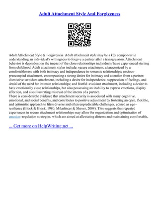 Adult Attachment Style And Forgiveness
Adult Attachment Style & Forgiveness. Adult attachment style may be a key component in
understanding an individual's willingness to forgive a partner after a transgression. Attachment
behavior is dependent on the impact of the close relationships individuals' have experienced starting
from childhood. Adult attachment styles include: secure attachment, characterized by a
comfortableness with both intimacy and independence in romantic relationships; anxious–
preoccupied attachment, encompassing a strong desire for intimacy and attention from a partner;
dismissive–avoidant attachment, including a desire for independence, suppression of feelings, and
denial of the need for intimate relationships; and fearful–avoidant attachment, including a desire to
have emotionally close relationships, but also possessing an inability to express emotions, display
affection, and also illustrating mistrust of the intents of a partner.
There is considerable evidence that attachment security is associated with many cognitive,
emotional, and social benefits, and contributes to positive adjustment by fostering an open, flexible,
and optimistic approach to life's diverse and often unpredictable challenges, coined as ego–
resilience (Block & Block, 1980; Mikulincer & Shaver, 2008). This suggests that repeated
experiences in secure attachment relationships may allow for organization and optimization of
emotion–regulation strategies, which are aimed at alleviating distress and maintaining comfortable,
... Get more on HelpWriting.net ...
 