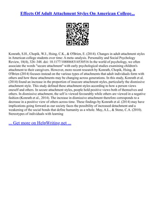 Effects Of Adult Attachment Styles On American College...
Konrath, S.H., Chopik, W.J., Hsing, C.K., & O'Brien, E. (2014). Changes in adult attachment styles
in American college students over time: A meta–analysis. Personality and Social Psychology
Review, 18(4), 326–348. doi: 10.1177/1088868314530516 In the world of psychology, we often
associate the words "secure attachment" with early psychological studies examining children's
attachment to their caregivers. However, more recent research by Konrath, Chopik, Hsing, &
O'Brien (2014) focuses instead on the various types of attachments that adult individuals form with
others and how these attachments may be changing across generations. In this study, Konrath et al.
(2014) found an increase in the proportion of insecure attachment styles, particularly the dismissive
attachment style. This study defined these attachment styles according to how a person views
oneself and others. In secure attachment styles, people hold positive views both of themselves and
others. In dismissive attachment, the self is viewed favourably while others are viewed in a negative
fashion (Konrath et al., 2014). The increase in dismissive attachment therefore corresponds to a
decrease in a positive view of others across time. These findings by Konrath et al. (2014) may have
implications going forward as our society faces the possibility of increased detachment and a
weakening of the social bonds that define humanity as a whole. May, A.L., & Stone, C.A. (2010).
Stereotypes of individuals with learning
... Get more on HelpWriting.net ...
 