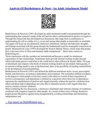 Analysis Of Bartholomew & Quot ; An Adult Attachment Model
Bartholomew & Horowitz (1991) developed an adult attachment model conceptualized through the
understanding that a person's image of the self and the other is dichotomized as positive or negative.
Through this framework they developed four dimensions, that range from a combination of
understanding the self as worthy of love or not and seeing other people as trustworthy or unreliable.
This paper will focus on one dimension, dismissive attachment, and how the behaviors, thoughts,
and feelings associated with this group disrupts the fundamental need for meaningful connections to
people. Baumeister & Leary (1995) developed the Need to Belong Theory, which states that people
have a pervasive drive to form and maintain stable interpersonal ... Show more content on
Helpwriting.net ...
Those experiences with the caretaker are internalized and become a model for attachment
expectations in later relationships. Attachment styles provide internal working models through
which individuals perceive and relate to the world and to others (Shorey & Snyder 2006). The type
of attachment style impacts what kinds of internal working models are developed. Subsequently, if
an internal working model is seen as dysfunctional, there is the possibility of creating vulnerabilities
to the development of psychopathology.
Bartholomew & Horowitz (1991) also defined the different attachment styles, secure, preoccupied,
fearful, and dismissive, according to dependence and avoidance. The researchers defined avoidance
as the degree to which people avoid close contact with others as a result of their expectation of
aversive consequences; and dependence is defined on a spectrum where those low in dependence
represents the establishment of positive self–regard internally without the need for validation from
others and those high in dependence are only able to internalize positive self–regard when they
receive constant external validation.
When combining the two dimensions, a dismissive attachment style indicates feelings of worthiness
combined with a negative regard for other people. As a result of these ways of being, dismissive
people protect themselves against being disappointed by avoiding relationships and maintaining
independence and
... Get more on HelpWriting.net ...
 