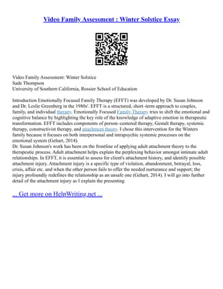 Video Family Assessment : Winter Solstice Essay
Video Family Assessment: Winter Solstice
Sade Thompson
University of Southern California, Rossier School of Education
Introduction Emotionally Focused Family Therapy (EFFT) was developed by Dr. Susan Johnson
and Dr. Leslie Greenberg in the 1980s'. EFFT is a structured, short–term approach to couples,
family, and individual therapy. Emotionally Focused Family Therapy tries to shift the emotional and
cognitive balance by highlighting the key role of the knowledge of adaptive emotion in therapeutic
transformation. EFFT includes components of person–centered therapy, Gestalt therapy, systemic
therapy, constructivist therapy, and attachment theory. I chose this intervention for the Winters
family because it focuses on both interpersonal and intrapsychic systemic processes on the
emotional system (Gehart, 2014).
Dr. Susan Johnson's work has been on the frontline of applying adult attachment theory to the
therapeutic process. Adult attachment helps explain the perplexing behavior amongst intimate adult
relationships. In EFFT, it is essential to assess for client's attachment history, and identify possible
attachment injury. Attachment injury is a specific type of violation, abandonment, betrayal, loss,
crisis, affair etc. and when the other person fails to offer the needed nurturance and support; the
injury profoundly redefines the relationship as an unsafe one (Gehart, 2014). I will go into further
detail of the attachment injury as I explain the presenting
... Get more on HelpWriting.net ...
 
