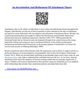 An Investigation And Refinement Of Attachment Theory
Attachment refers to the ability of individuals to form robust and affectionate bonds throughout the
lifespan. John Bowlby was the one of first researchers to draw attention to the idea of attachment
and spent his career dedicated to the investigation and refinement of attachment theory. Bowlby was
a practicing psychoanalyst and sought to explore the link between mental health, behavioural
dysfunctions and early childhood experiences. Bowlby (1969, 1973, 1980) posited that the
emotional bonds that are formed in early development through close contact between the young
(especially infants) and caregivers, have a profound influence on the child's psychological,
interpersonal and behavioural functioning, as the primary purpose of attachment is to ensure the
survival and security of offspring (Khetrapal, 2009).
Recent research has shown that traumatic early life experiences such as abuse or neglect can have a
profound influence on the development of psychopathic traits in later life (Craparo, Schimmenti,
Caretti, 2013). While not all individuals qualifying as psychopaths report such events, many do, and
attachment theory may help us understand the correlation between the two. As we know, insecure
attachment styles foster the adoption of internal working models that are typically negativistic in
nature. Children with insecure attachments to their primary caregivers frequently go on to establish
adult relationships that emulate these attachment patterns and adopt behaviours that
... Get more on HelpWriting.net ...
 