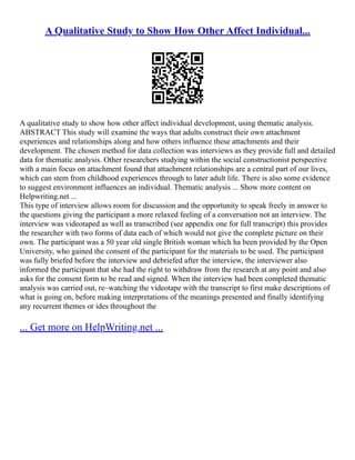 A Qualitative Study to Show How Other Affect Individual...
A qualitative study to show how other affect individual development, using thematic analysis.
ABSTRACT This study will examine the ways that adults construct their own attachment
experiences and relationships along and how others influence these attachments and their
development. The chosen method for data collection was interviews as they provide full and detailed
data for thematic analysis. Other researchers studying within the social constructionist perspective
with a main focus on attachment found that attachment relationships are a central part of our lives,
which can stem from childhood experiences through to later adult life. There is also some evidence
to suggest environment influences an individual. Thematic analysis ... Show more content on
Helpwriting.net ...
This type of interview allows room for discussion and the opportunity to speak freely in answer to
the questions giving the participant a more relaxed feeling of a conversation not an interview. The
interview was videotaped as well as transcribed (see appendix one for full transcript) this provides
the researcher with two forms of data each of which would not give the complete picture on their
own. The participant was a 50 year old single British woman which ha been provided by the Open
University, who gained the consent of the participant for the materials to be used. The participant
was fully briefed before the interview and debriefed after the interview, the interviewer also
informed the participant that she had the right to withdraw from the research at any point and also
asks for the consent form to be read and signed. When the interview had been completed thematic
analysis was carried out, re–watching the videotape with the transcript to first make descriptions of
what is going on, before making interpretations of the meanings presented and finally identifying
any recurrent themes or ides throughout the
... Get more on HelpWriting.net ...
 