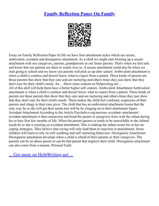 Family Reflection Paper On Family
Essay on Family Reflection Paper In life we have four attachment styles which are secure,
ambivalent, avoidant and disorganize attachment. As a child we might start forming up a secure
attachment with our caregivers, parents, grandparents or our faster parents. That's when we feel safe
and know that our parents are there to watch over us. A secure attachment could also be when we
start going to school and we know our parents will pick us up after school. Ambivalent attachment is
when a child is confuse and doesn't know what to expect from a parent. These kinds of parents are
those parents that show that they care and are nurturing and others times they just show that they
don't care for their child's needs. An ... Show more content on Helpwriting.net ...
All of this skill will help them have a better higher self–esteem. Ambivalent Attachment Ambivalent
attachment is when a child is confuse and doesn't know what to expect from a parent. These kinds of
parents are those parents that show that they care and are nurturing and others times they just show
that they don't care for their child's needs. These makes the child feel confused, suspicious of their
parents and clingy to their care giver. The child that has an ambivalent attachment learns that the
only way he or she will get their needs met will be by clinging on to their attachment figure.
Avoidant Attachment According to the Article Psychalive.org/anxious–avoidant–attachment/,
avoidant attachment is that connection and bond the parent or caregivers form with the infant during
his or hers first few months of life. When the parent ignores or tends to be unavailable to the infants'
needs he or she is creating an avoidant attachment. This is making the infant create his or her on
coping strategies. They believe that crying will only lead them to rejection or punishment. Some
children will learn to rely on self–soothing and self–nurturing behaviors. Disorganize Attachment
Disorganize attachment develops when a child is afraid of their parents or their caregivers. The
parents can be an abuse parent or can be that parent that neglects their child. Disorganize attachment
can also come from a trauma. Personal Early
... Get more on HelpWriting.net ...
 