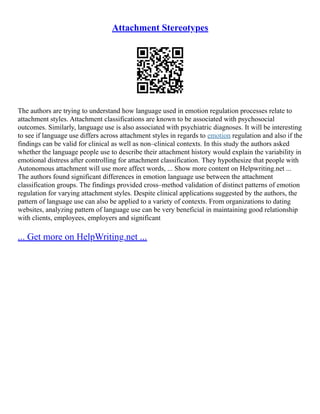 Attachment Stereotypes
The authors are trying to understand how language used in emotion regulation processes relate to
attachment styles. Attachment classifications are known to be associated with psychosocial
outcomes. Similarly, language use is also associated with psychiatric diagnoses. It will be interesting
to see if language use differs across attachment styles in regards to emotion regulation and also if the
findings can be valid for clinical as well as non–clinical contexts. In this study the authors asked
whether the language people use to describe their attachment history would explain the variability in
emotional distress after controlling for attachment classification. They hypothesize that people with
Autonomous attachment will use more affect words, ... Show more content on Helpwriting.net ...
The authors found significant differences in emotion language use between the attachment
classification groups. The findings provided cross–method validation of distinct patterns of emotion
regulation for varying attachment styles. Despite clinical applications suggested by the authors, the
pattern of language use can also be applied to a variety of contexts. From organizations to dating
websites, analyzing pattern of language use can be very beneficial in maintaining good relationship
with clients, employees, employers and significant
... Get more on HelpWriting.net ...
 