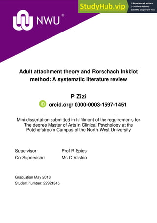 Adult attachment theory and Rorschach Inkblot
method: A systematic literature review
P Zizi
orcid.org/ 0000-0003-1597-1451
Mini-dissertation submitted in fulfilment of the requirements for
The degree Master of Arts in Clinical Psychology at the
Potchefstroom Campus of the North-West University
Supervisor: Prof R Spies
Co-Supervisor: Ms C Vosloo
Graduation May 2018
Student number: 22924345
 