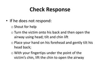 Check Response 
• If he does not respond: 
o Shout for help 
o Turn the victim onto his back and then open the 
airway using head; tilt and chin lift 
o Place your hand on his forehead and gently tilt his 
head back; 
oWith your fingertips under the point of the 
victim’s chin, lift the chin to open the airway 
 