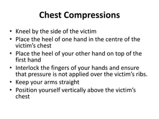 Chest Compressions 
• Kneel by the side of the victim 
• Place the heel of one hand in the centre of the 
victim’s chest 
• Place the heel of your other hand on top of the 
first hand 
• Interlock the fingers of your hands and ensure 
that pressure is not applied over the victim’s ribs. 
• Keep your arms straight 
• Position yourself vertically above the victim’s 
chest 
 