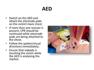 AED 
• Switch on the AED and 
attach the electrode pads 
on the victim’s bare chest; 
• If more than one rescuer is 
present, CPR should be 
continued while electrode 
pads are being attached to 
the chest; 
• Follow the spoken/visual 
directions immediately; 
• Ensure that nobody is 
touching the victim while 
the AED is analysing the 
rhythm. 
 