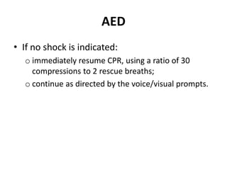 AED 
• If no shock is indicated: 
o immediately resume CPR, using a ratio of 30 
compressions to 2 rescue breaths; 
o continue as directed by the voice/visual prompts. 
 