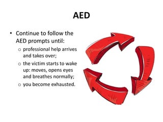 AED 
• Continue to follow the 
AED prompts until: 
o professional help arrives 
and takes over; 
o the victim starts to wake 
up: moves, opens eyes 
and breathes normally; 
o you become exhausted. 
 