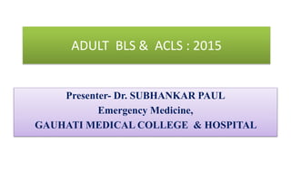 ADULT BLS & ACLS : 2015
Presenter- Dr. SUBHANKAR PAUL
Emergency Medicine,
GAUHATI MEDICAL COLLEGE & HOSPITAL
 