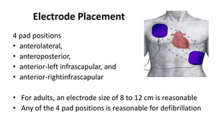 Electrode Placement
4 pad positions
• anterolateral,
• anteroposterior,
• anterior-left infrascapular, and
• anterior-rightinfrascapular
• For adults, an electrode size of 8 to 12 cm is reasonable
• Any of the 4 pad positions is reasonable for defibrillation
 