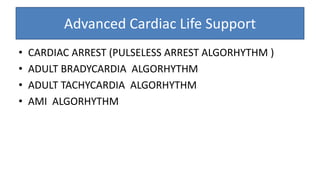Advanced Cardiac Life Support
• CARDIAC ARREST (PULSELESS ARREST ALGORHYTHM )
• ADULT BRADYCARDIA ALGORHYTHM
• ADULT TACHYCARDIA ALGORHYTHM
• AMI ALGORHYTHM
 