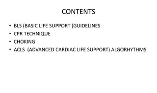 CONTENTS
• BLS (BASIC LIFE SUPPORT )GUIDELINES
• CPR TECHNIQUE
• CHOKING
• ACLS (ADVANCED CARDIAC LIFE SUPPORT) ALGORHYTHMS
 