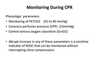 Monitoring During CPR
Physiologic parameters
• Monitoring of PETCO2 (35 to 40 mmHg)
• Coronary perfusion pressure (CPP) (15mmHg)
• Central venous oxygen saturation (ScvO2)
• Abrupt increase in any of these parameters is a sensitive
indicator of ROSC that can be monitored without
interrupting chest compressions
 