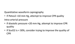 Quantitative waveform capnography
• If Petco2 <10 mm Hg, attempt to improve CPR quality
Intra-arterial pressure
• If diastolic pressure <20 mm Hg, attempt to improve CPR
quality
• If ScvO2 is < 30%, consider trying to improve the quality of
CPR
 