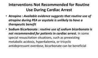 Interventions Not Recommended for Routine
Use During Cardiac Arrest
• Atropine : Available evidence suggests that routine use of
atropine during PEA or asystole is unlikely to have a
therapeutic benefit
• Sodium Bicarbonate : routine use of sodium bicarbonate is
not recommended for patients in cardiac arrest. In some
special resuscitation situations, such as preexisting
metabolic acidosis, hyperkalemia, or tricyclic
antidepressant overdose, bicarbonate can be beneficial
 
