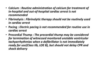 • Calcium : Routine administration of calcium for treatment of
in-hospital and out-of-hospital cardiac arrest is not
recommended
• Fibrinolysis : Fibrinolytic therapy should not be routinely used
in cardiac arrest
• Pacing : Electric pacing is not recommended for routine use in
cardiac arrest
• Precordial Thump : The precordial thump may be considered
for termination of witnessed monitored unstable ventricular
tachyarrhythmias when a defibrillator is not immediately
ready for use(Class IIb, LOE B), but should not delay CPR and
shock delivery
 