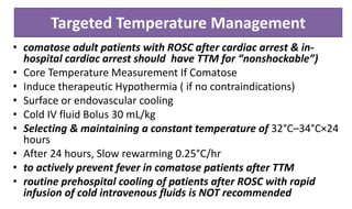 Targeted Temperature Management
• comatose adult patients with ROSC after cardiac arrest & in-
hospital cardiac arrest should have TTM for “nonshockable”)
• Core Temperature Measurement If Comatose
• Induce therapeutic Hypothermia ( if no contraindications)
• Surface or endovascular cooling
• Cold IV fluid Bolus 30 mL/kg
• Selecting & maintaining a constant temperature of 32°C–34°C×24
hours
• After 24 hours, Slow rewarming 0.25°C/hr
• to actively prevent fever in comatose patients after TTM
• routine prehospital cooling of patients after ROSC with rapid
infusion of cold intravenous fluids is NOT recommended
 