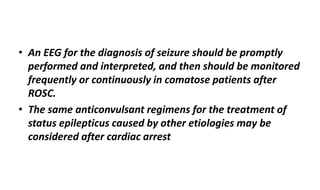 • An EEG for the diagnosis of seizure should be promptly
performed and interpreted, and then should be monitored
frequently or continuously in comatose patients after
ROSC.
• The same anticonvulsant regimens for the treatment of
status epilepticus caused by other etiologies may be
considered after cardiac arrest
 