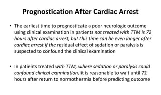 Prognostication After Cardiac Arrest
• The earliest time to prognosticate a poor neurologic outcome
using clinical examination in patients not treated with TTM is 72
hours after cardiac arrest, but this time can be even longer after
cardiac arrest if the residual effect of sedation or paralysis is
suspected to confound the clinical examination
• In patients treated with TTM, where sedation or paralysis could
confound clinical examination, it is reasonable to wait until 72
hours after return to normothermia before predicting outcome
 