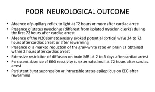 POOR NEUROLOGICAL OUTCOME
• Absence of pupillary reflex to light at 72 hours or more after cardiac arrest
• Presence of status myoclonus (different from isolated myoclonic jerks) during
the first 72 hours after cardiac arrest
• Absence of the N20 somatosensory evoked potential cortical wave 24 to 72
hours after cardiac arrest or after rewarming
• Presence of a marked reduction of the gray-white ratio on brain CT obtained
within 2 hours after cardiac arrest
• Extensive restriction of diffusion on brain MRI at 2 to 6 days after cardiac arrest
• Persistent absence of EEG reactivity to external stimuli at 72 hours after cardiac
arrest
• Persistent burst suppression or intractable status epilepticus on EEG after
rewarming
 
