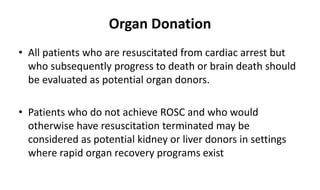 Organ Donation
• All patients who are resuscitated from cardiac arrest but
who subsequently progress to death or brain death should
be evaluated as potential organ donors.
• Patients who do not achieve ROSC and who would
otherwise have resuscitation terminated may be
considered as potential kidney or liver donors in settings
where rapid organ recovery programs exist
 