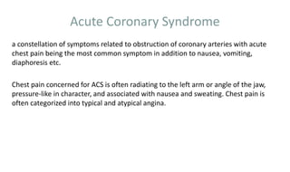 Acute Coronary Syndrome
a constellation of symptoms related to obstruction of coronary arteries with acute
chest pain being the most common symptom in addition to nausea, vomiting,
diaphoresis etc.
Chest pain concerned for ACS is often radiating to the left arm or angle of the jaw,
pressure-like in character, and associated with nausea and sweating. Chest pain is
often categorized into typical and atypical angina.
 
