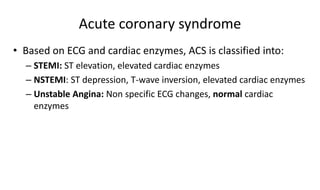 Acute coronary syndrome
• Based on ECG and cardiac enzymes, ACS is classified into:
– STEMI: ST elevation, elevated cardiac enzymes
– NSTEMI: ST depression, T-wave inversion, elevated cardiac enzymes
– Unstable Angina: Non specific ECG changes, normal cardiac
enzymes
 
