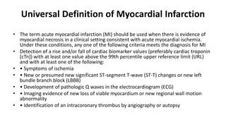 Universal Definition of Myocardial Infarction
• The term acute myocardial infarction (MI) should be used when there is evidence of
myocardial necrosis in a clinical setting consistent with acute myocardial ischemia.
Under these conditions, any one of the following criteria meets the diagnosis for MI
• Detection of a rise and/or fall of cardiac biomarker values (preferably cardiac troponin
[cTn]) with at least one value above the 99th percentile upper reference limit (URL)
and with at least one of the following:
• • Symptoms of ischemia
• • New or presumed new significant ST-segment T-wave (ST-T) changes or new left
bundle branch block (LBBB)
• • Development of pathologic Q waves in the electrocardiogram (ECG)
• • Imaging evidence of new loss of viable myocardium or new regional wall motion
abnormality
• • Identification of an intracoronary thrombus by angiography or autopsy
 