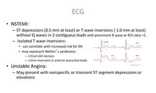 ECG
• NSTEMI:
– ST depressions (0.5 mm at least) or T wave inversions ( 1.0 mm at least)
without Q waves in 2 contiguous leads with prominent R wave or R/S ratio >1.
– Isolated T wave inversions:
• can correlate with increased risk for MI
• may represent Wellen’s syndrome:
– critical LAD stenosis
– >2mm inversions in anterior precordial leads
• Unstable Angina:
– May present with nonspecific or transient ST segment depressions or
elevations
 