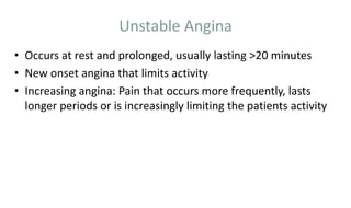 Unstable Angina
• Occurs at rest and prolonged, usually lasting >20 minutes
• New onset angina that limits activity
• Increasing angina: Pain that occurs more frequently, lasts
longer periods or is increasingly limiting the patients activity
 