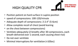 HIGH QUALITY CPR
• Position patient on hard surface in supine position
• speed of compressions: 100-120/minute
• Adequate depth of compressions: 2-2.4” (5-6cm)
• Allow complete recoil of chest (avoid leaning
• on the chest between compressions)
• Ventilate adequately (2 breaths after 30 compressions, each
breath delivered over 1 second, each causing chest rise)
• Do not over ventilate
• Minimal interruptions for ventilation (<10Sec)
 