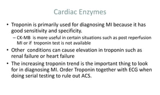 Cardiac Enzymes
• Troponin is primarily used for diagnosing MI because it has
good sensitivity and specificity.
– CK-MB is more useful in certain situations such as post reperfusion
MI or if troponin test is not available
• Other conditions can cause elevation in troponin such as
renal failure or heart failure
• The increasing troponin trend is the important thing to look
for in diagnosing MI. Order Troponin together with ECG when
doing serial testing to rule out ACS.
 