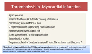 Thrombolysis in Myocardial Infarction
Thrombosis in Myocardial Infarction (TIMI) score is a seven item tool that helps stratify patients with potential
ACSs in the ED. Patients with a score of 0 to 2 have a 2% to 9% 30-day risk of death, myocardial infarction, or
revascularization. Patients with higher scoreshave higher risks
 