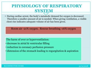 Room air -21% oxygen. Rescue breathing -16% oxygen
PHYSIOLOGY OF RESPIRATORY
SYSTEM
• During cardiac arrest, the body’s metabolic demand for oxygen is decreased.
Therefore a smaller amount of air is needed. When giving ventilation, a visible
chest rise indicates adequate volume of air has been given.
The harm of over or hyperventilation:
• decrease in atrial & ventricular filling
• reduction in coronary perfusion pressure
• distension of the stomach leading to regurgitation & aspiration
31/12/2018
12
BLS INSTRUCTOR COURSE
 