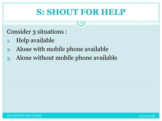 S: SHOUT FOR HELP
Consider 3 situations :
1. Help available
2. Alone with mobile phone available
3. Alone without mobile phone available
31/12/2018
19
BLS INSTRUCTOR COURSE
 