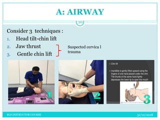 A: AIRWAY
Consider 3 techniques :
1. Head tilt-chin lift
2. Jaw thrust
3. Gentle chin lift
Suspected cervica l
trauma
31/12/2018
20
BLS INSTRUCTOR COURSE
 